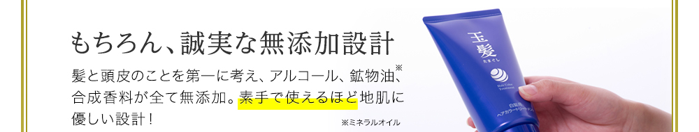 もちろん、誠実な無添加設計。髪と頭皮のことを第一に考え、アルコール、鉱物油、合成香料全てが無添加。素手で使えるほど地肌に優しい設計!