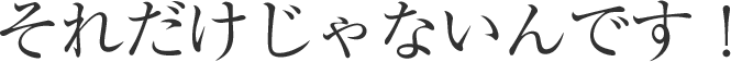 それだけじゃないんです!