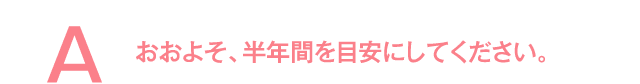 おおよそ、半年間を目安にしてください。