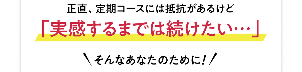 定期コースには抵抗があるけど、実感するまでは続けたい…そんなあなたのために!
