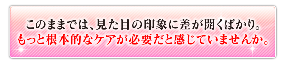 このままでは、見た目の印象に差が開くばかり。もっと根本的なケアが必要だと感じていませんか？
