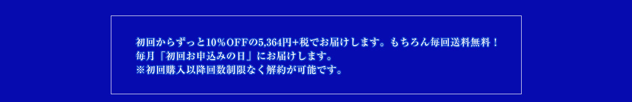 初回からずっと10%OFFの5,364円+税でお届けします。 もちろん毎回送料無料! 毎月「初回お申込みの日」にお届けします。 ※初回購入以降回数制限なく解約が可能です。