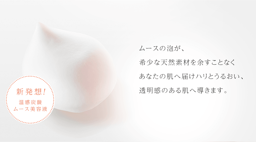 ムースの泡が、希少な天然素材を余すことなくあなたの肌へ届けハリとうるおい、透明感のある肌へ導きます。
